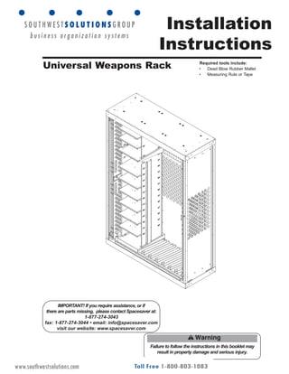 Installation
Instructions
Failure to follow the instructions in this booklet may
result in property damage and serious injury.
IMPORTANT! If you require assistance, or if
there are parts missing, please contact Spacesaver at:
1-877-274-3043
fax: 1-877-274-3044 • email: info@spacesaver.com
visit our website: www.spacesaver.com
Universal Weapons Rack Required tools include:
• Dead Blow Rubber Mallet
• Measuring Rule or Tape
OP-0312 Rev 03_11www.southwestsolutions.com
 