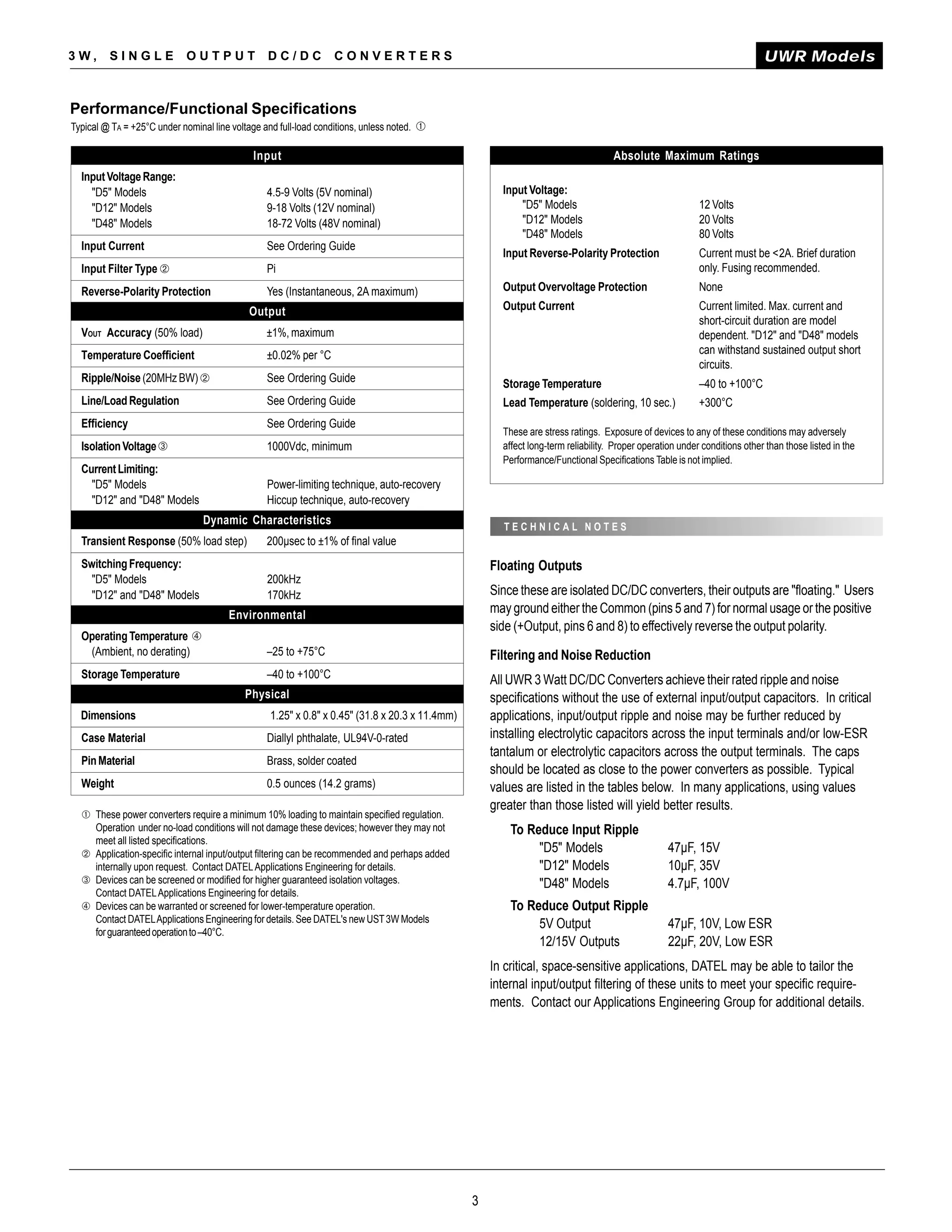 3W,      SINGLE             OUTPUT               DC/DC            CONVERTERS                                                                                               UWR Models


Performance/Functional Specifications
Typical @ TA = +25°C under nominal line voltage and full-load conditions, unless noted. ➀

                                             Input                                                                                 Absolute Maximum Ratings
  Input Voltage Range:
    "D5" Models                                  4.5-9 Volts (5V nominal)                             Input Voltage:
    "D12" Models                                 9-18 Volts (12V nominal)                                 "D5" Models                                     12 Volts
    "D48" Models                                 18-72 Volts (48V nominal)                                "D12" Models                                    20 Volts
                                                                                                          "D48" Models                                    80 Volts
  Input Current                                  See Ordering Guide
                                                                                                      Input Reverse-Polarity Protection                   Current must be <2A. Brief duration
  Input Filter Type ➁                            Pi                                                                                                       only. Fusing recommended.
  Reverse-Polarity Protection                    Yes (Instantaneous, 2A maximum)                      Output Overvoltage Protection                       None

                                            Output                                                    Output Current                                      Current limited. Max. current and
                                                                                                                                                          short-circuit duration are model
  VOUT Accuracy (50% load)                       ±1%, maximum                                                                                             dependent. "D12" and "D48" models
  Temperature Coefficient                        ±0.02% per °C                                                                                            can withstand sustained output short
                                                                                                                                                          circuits.
  Ripple/Noise (20MHz BW) ➁                      See Ordering Guide                                   Storage Temperature                                 –40 to +100°C
  Line/Load Regulation                           See Ordering Guide                                   Lead Temperature (soldering, 10 sec.)               +300°C
  Efficiency                                     See Ordering Guide
                                                                                                      These are stress ratings. Exposure of devices to any of these conditions may adversely
  Isolation Voltage ➂                            1000Vdc, minimum                                     affect long-term reliability. Proper operation under conditions other than those listed in the
                                                                                                      Performance/Functional Specifications Table is not implied.
  Current Limiting:
    "D5" Models                                  Power-limiting technique, auto-recovery
    "D12" and "D48" Models                       Hiccup technique, auto-recovery
                                 Dynamic Characteristics
                                                                                                      TECHNICAL NOTES
  Transient Response (50% load step)             200µsec to ±1% of final value
  Switching Frequency:                                                                              Floating Outputs
    "D5" Models                                  200kHz
    "D12" and "D48" Models                       170kHz                                             Since these are isolated DC/DC converters, their outputs are "floating." Users
                                       Environmental                                                may ground either the Common (pins 5 and 7) for normal usage or the positive
                                                                                                    side (+Output, pins 6 and 8) to effectively reverse the output polarity.
  Operating Temperature ➃
   (Ambient, no derating)                        –25 to +75°C                                       Filtering and Noise Reduction
  Storage Temperature                            –40 to +100°C                                      All UWR 3 Watt DC/DC Converters achieve their rated ripple and noise
                                           Physical                                                 specifications without the use of external input/output capacitors. In critical
  Dimensions                                      1.25" x 0.8" x 0.45" (31.8 x 20.3 x 11.4mm)       applications, input/output ripple and noise may be further reduced by
  Case Material                                  Diallyl phthalate, UL94V-0-rated                   installing electrolytic capacitors across the input terminals and/or low-ESR
                                                                                                    tantalum or electrolytic capacitors across the output terminals. The caps
  Pin Material                                   Brass, solder coated
                                                                                                    should be located as close to the power converters as possible. Typical
  Weight                                         0.5 ounces (14.2 grams)                            values are listed in the tables below. In many applications, using values
                                                                                                    greater than those listed will yield better results.
  ➀ These power converters require a minimum 10% loading to maintain specified regulation.
    Operation under no-load conditions will not damage these devices; however they may not              To Reduce Input Ripple
    meet all listed specifications.
  ➁ Application-specific internal input/output filtering can be recommended and perhaps added                "D5" Models                          47µF, 15V
    internally upon request. Contact DATEL Applications Engineering for details.                             "D12" Models                         10µF, 35V
  ➂ Devices can be screened or modified for higher guaranteed isolation voltages.                            "D48" Models                         4.7µF, 100V
    Contact DATEL Applications Engineering for details.
  ➃ Devices can be warranted or screened for lower-temperature operation.                               To Reduce Output Ripple
    Contact DATEL Applications Engineering for details. See DATEL's new UST 3W Models                        5V Output                            47µF, 10V, Low ESR
    for guaranteed operation to –40°C.
                                                                                                             12/15V Outputs                       22µF, 20V, Low ESR
                                                                                                    In critical, space-sensitive applications, DATEL may be able to tailor the
                                                                                                    internal input/output filtering of these units to meet your specific require-
                                                                                                    ments. Contact our Applications Engineering Group for additional details.




                                                                                                3
 