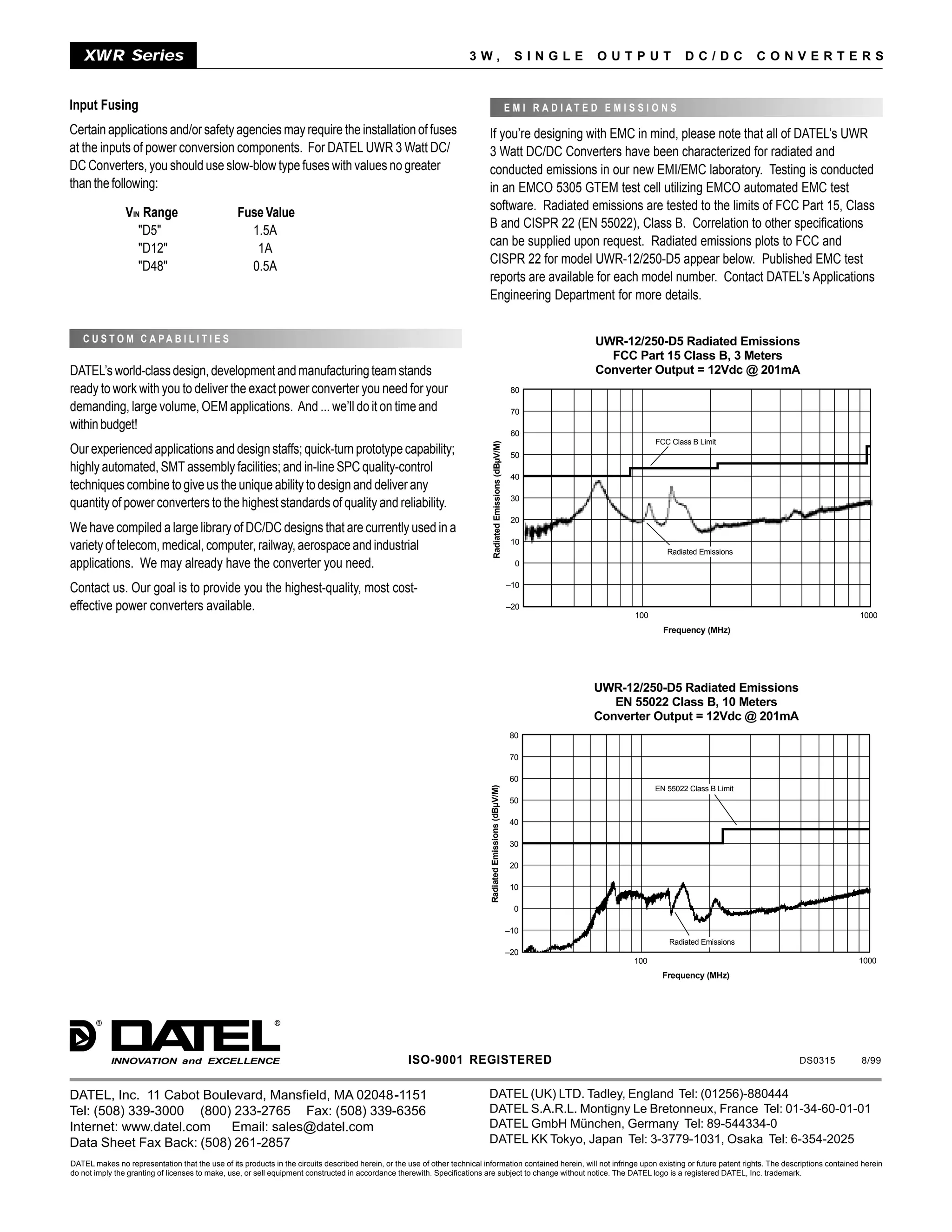 XWR Series                                                                                                          3W,                                         SINGLE            OUTPUT                DC/DC            CONVERTERS


Input Fusing                                                                                                                                                     E M I R A D I AT E D E M I S S I O N S

Certain applications and/or safety agencies may require the installation of fuses                                            If you’re designing with EMC in mind, please note that all of DATEL’s UWR
at the inputs of power conversion components. For DATEL UWR 3 Watt DC/                                                       3 Watt DC/DC Converters have been characterized for radiated and
DC Converters, you should use slow-blow type fuses with values no greater                                                    conducted emissions in our new EMI/EMC laboratory. Testing is conducted
than the following:                                                                                                          in an EMCO 5305 GTEM test cell utilizing EMCO automated EMC test
                                                                                                                             software. Radiated emissions are tested to the limits of FCC Part 15, Class
                VIN Range                         Fuse Value
                                                                                                                             B and CISPR 22 (EN 55022), Class B. Correlation to other specifications
                   "D5"                             1.5A
                                                                                                                             can be supplied upon request. Radiated emissions plots to FCC and
                   "D12"                             1A
                                                                                                                             CISPR 22 for model UWR-12/250-D5 appear below. Published EMC test
                   "D48"                            0.5A
                                                                                                                             reports are available for each model number. Contact DATEL’s Applications
                                                                                                                             Engineering Department for more details.


   C U S T O M C A PA B I L I T I E S                                                                                                                                                UWR-12/250-D5 Radiated Emissions
                                                                                                                                                                                       FCC Part 15 Class B, 3 Meters
DATEL’s world-class design, development and manufacturing team stands                                                                                                                Converter Output = 12Vdc @ 201mA
ready to work with you to deliver the exact power converter you need for your                                                                                     80

demanding, large volume, OEM applications. And ... we’ll do it on time and                                                                                        70
within budget!
                                                                                                                                                                  60
                                                                                                                                                                                                   FCC Class B Limit




                                                                                                                                   Radiated Emissions (dBµV/M)
Our experienced applications and design staffs; quick-turn prototype capability;                                                                                  50
highly automated, SMT assembly facilities; and in-line SPC quality-control
                                                                                                                                                                  40
techniques combine to give us the unique ability to design and deliver any
                                                                                                                                                                  30
quantity of power converters to the highest standards of quality and reliability.
                                                                                                                                                                  20
We have compiled a large library of DC/DC designs that are currently used in a
                                                                                                                                                                  10
variety of telecom, medical, computer, railway, aerospace and industrial                                                                                                                              Radiated Emissions
applications. We may already have the converter you need.                                                                                                          0

                                                                                                                                                                 –10
Contact us. Our goal is to provide you the highest-quality, most cost-
effective power converters available.                                                                                                                            –20
                                                                                                                                                                                             100                                            1000
                                                                                                                                                                                                     Frequency (MHz)




                                                                                                                                                                                    UWR-12/250-D5 Radiated Emissions
                                                                                                                                                                                       EN 55022 Class B, 10 Meters
                                                                                                                                                                                    Converter Output = 12Vdc @ 201mA
                                                                                                                                                                  80

                                                                                                                                                                  70

                                                                                                                                                                  60
                                                                                                                              Radiated Emissions (dBµV/M)




                                                                                                                                                                                                   EN 55022 Class B Limit
                                                                                                                                                                  50

                                                                                                                                                                  40

                                                                                                                                                                  30

                                                                                                                                                                  20

                                                                                                                                                                  10

                                                                                                                                                                   0

                                                                                                                                                                 –10
                                                                                                                                                                                                      Radiated Emissions
                                                                                                                                                                 –20
                                                                                                                                                                                             100                                           1000
                                                                                                                                                                                                     Frequency (MHz)




       ®                                                     ®




            INNOVATION and EXCELLENCE                                                                ISO-9001 REGISTERED                                                                                                       DS0315       8/99


DATEL, Inc. 11 Cabot Boulevard, Mansfield, MA 02048-1151                                                                     DATEL (UK) LTD. Tadley, England Tel: (01256)-880444
Tel: (508) 339-3000 (800) 233-2765 Fax: (508) 339-6356                                                                       DATEL S.A.R.L. Montigny Le Bretonneux, France Tel: 01-34-60-01-01
Internet: www.datel.com   Email: sales@datel.com                                                                             DATEL GmbH München, Germany Tel: 89-544334-0
Data Sheet Fax Back: (508) 261-2857                                                                                          DATEL KK Tokyo, Japan Tel: 3-3779-1031, Osaka Tel: 6-354-2025
DATEL makes no representation that the use of its products in the circuits described herein, or the use of other technical information contained herein, will not infringe upon existing or future patent rights. The descriptions contained herein
do not imply the granting of licenses to make, use, or sell equipment constructed in accordance therewith. Specifications are subject to change without notice. The DATEL logo is a registered DATEL, Inc. trademark.
 