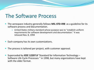 The Software Process
 The aerospace industry generally follows MIL-STD-498 as a guideline for its
software process and documentation.
 United States military standard whose purpose was to "establish uniform
requirements for software development and documentation." It was
released Nov. 8, 1994
 Each company has its own customizations.
 The process is tailored per project, with customer approval.
 Superceded by IEEE 12207.0 "Standard for Information Technology –
Software Life Cycle Processes “ in 1998, but many organizations have kept
with the older format.
 