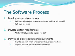 The Software Process
1. Develop an operations concept
 High level, what does the system need to do and how will it work?
 High-level use cases
2. Develop System requirements
 What will the System be expected to do?
3. Derive and allocate subsystem requirements
 Begin to establish detail, what parts will cover each function?
 Requires an initial system architecture concept
 