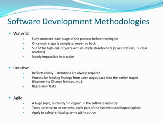 Software Development Methodologies
 Waterfall
 Fully complete each stage of the process before moving on
 Once each stage is complete, never go back
 Suited for high-risk projects with multiple stakeholders (space stations, nuclear
reactors)
 Nearly impossible in practice
 Iterative
 Reflects reality – iterations are always required
 Process for feeding findings from later stages back into the earlier stages
(Engineering Change Notices, etc.)
 Regression Tests
 Agile
 A huge topic, currently “in vogue” in the software industry
 Takes Iterative to its extreme, each part of the system is developed rapidly
 Apply to safety-critical systems with caution
 