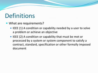 Definitions
 What are requirements?
 IEEE (1) A condition or capability needed by a user to solve
a problem or achieve an objective
 IEEE (2) A condition or capability that must be met or
processed by a system or system component to satisfy a
contract, standard, specification or other formally imposed
document
 