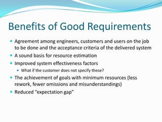 Benefits of Good Requirements
 Agreement among engineers, customers and users on the job
to be done and the acceptance criteria of the delivered system
 A sound basis for resource estimation
 Improved system effectiveness factors
 What if the customer does not specify these?
 The achievement of goals with minimum resources (less
rework, fewer omissions and misunderstandings)
 Reduced “expectation gap”
 