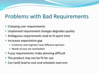 Problems with Bad Requirements
 Creeping user requirements
 Unplanned requirement changes degrades quality
 Ambiguous requirements lead to ill-spent time
 Increases expectation gap
 Customer and engineer have different opinions
 Needs of user are overlooked
 Fuzzy requirements make planning difficult
 The product may not be fit for use
 Can (will) lead to cost and schedule overruns
 