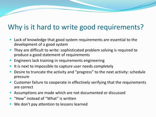 Why is it hard to write good requirements?
 Lack of knowledge that good system requirements are essential to the
development of a good system
 They are difficult to write: sophisticated problem solving is required to
produce a good statement of requirements
 Engineers lack training in requirements engineering
 It is next to impossible to capture user needs completely
 Desire to truncate the activity and “progress” to the next activity: schedule
pressure
 Customer failure to cooperate in effectively verifying that the requirements
are correct
 Assumptions are made which are not documented or discussed
 “How” instead of “What” is written
 We don’t pay attention to lessons learned
 