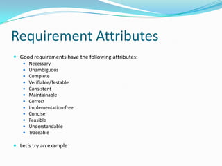Requirement Attributes
 Good requirements have the following attributes:
 Necessary
 Unambiguous
 Complete
 Verifiable/Testable
 Consistent
 Maintainable
 Correct
 Implementation-free
 Concise
 Feasible
 Understandable
 Traceable
 Let’s try an example
 