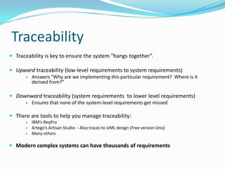 Traceability
 Traceability is key to ensure the system “hangs together”.
 Upward traceability (low-level requirements to system requirements)
 Answers “Why are we implementing this particular requirement? Where is it
derived from?”
 Downward traceability (system requirements to lower level requirements)
 Ensures that none of the system-level requirements get missed
 There are tools to help you manage traceability:
 IBM’s ReqPro
 Artego’s Artisan Studio - Also traces to UML design (Free version Uno)
 Many others
 Modern complex systems can have thousands of requirements
 