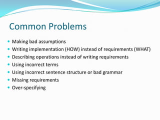 Common Problems
 Making bad assumptions
 Writing implementation (HOW) instead of requirements (WHAT)
 Describing operations instead of writing requirements
 Using incorrect terms
 Using incorrect sentence structure or bad grammar
 Missing requirements
 Over-specifying
 