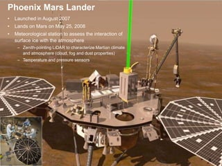 Phoenix MET
9
• Launched in August 2007
• Lands on Mars on May 25, 2008
• Meteorological station to assess the interaction of
surface ice with the atmosphere
– Zenith-pointing LiDAR to characterize Martian climate
and atmosphere (cloud, fog and dust properties)
– Temperature and pressure sensors
Phoenix Mars Lander
 