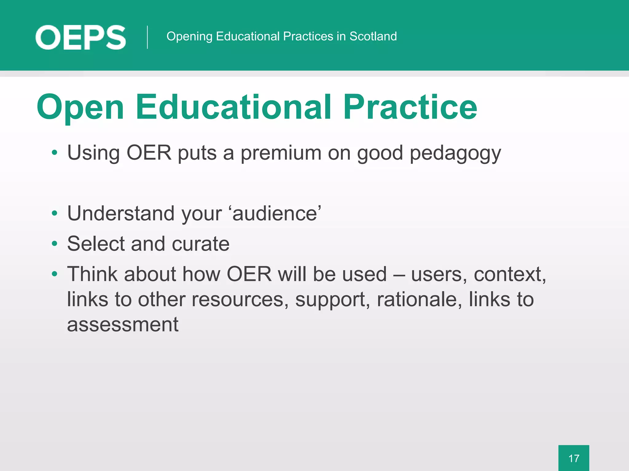 17
Opening Educational Practices in Scotland
Open Educational Practice
• Using OER puts a premium on good pedagogy
• Understand your ‘audience’
• Select and curate
• Think about how OER will be used – users, context,
links to other resources, support, rationale, links to
assessment