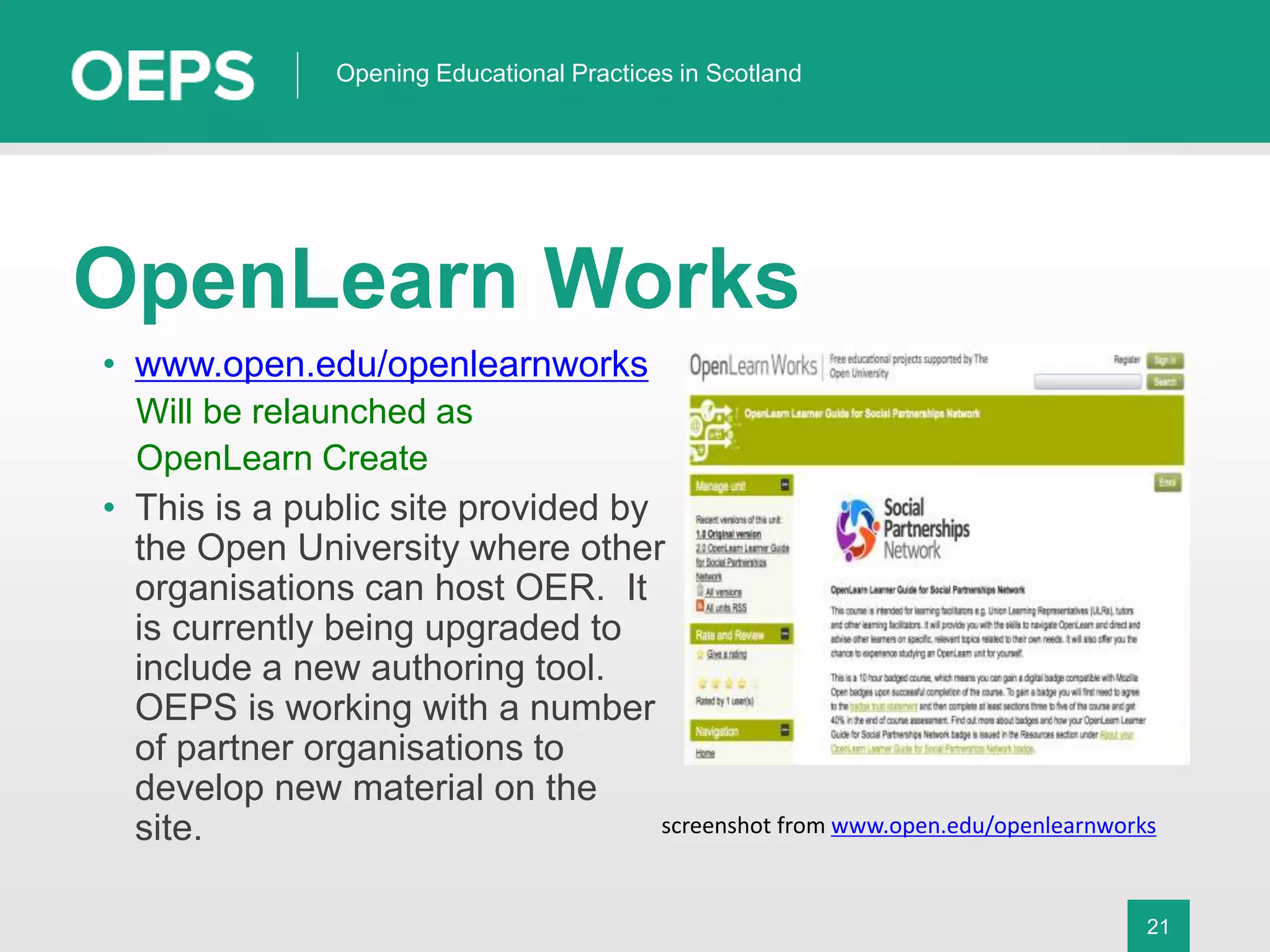 21
Opening Educational Practices in Scotland
OpenLearn Works
• www.open.edu/openlearnworks
Will be relaunched as
OpenLearn Create
• This is a public site provided by
the Open University where other
organisations can host OER. It
is currently being upgraded to
include a new authoring tool.
OEPS is working with a number
of partner organisations to
develop new material on the
site. screenshot from www.open.edu/openlearnworks