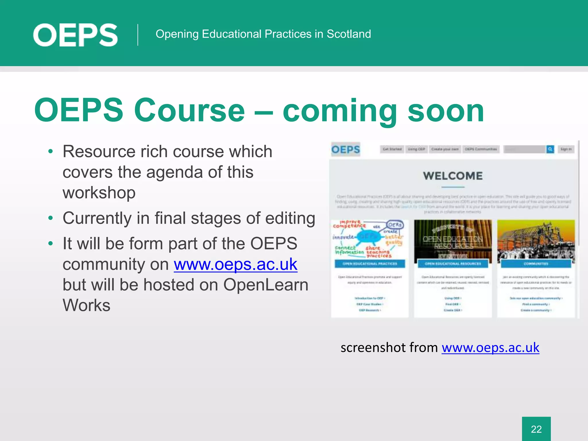 22
Opening Educational Practices in Scotland
OEPS Course – coming soon
• Resource rich course which
covers the agenda of this
workshop
• Currently in final stages of editing
• It will be form part of the OEPS
community on www.oeps.ac.uk
but will be hosted on OpenLearn
Works
screenshot from www.oeps.ac.uk