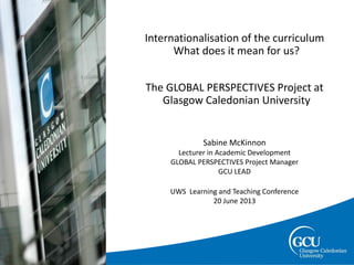 page 1
Slide title (Time
Internationalisation of the curriculum
What does it mean for us?
The GLOBAL PERSPECTIVES Project at
Glasgow Caledonian University
Sabine McKinnon
Lecturer in Academic Development
GLOBAL PERSPECTIVES Project Manager
GCU LEAD
UWS Learning and Teaching Conference
20 June 2013
Image
 