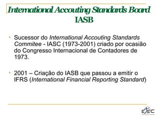 Inter
nationalAccoutingStandar
dsBoard
IASB
❖ Sucessor do International Accouting Standards
Commitee - IASC (1973-2001) criado por ocasião
do Congresso Internacional de Contadores de
1973.
❖ 2001 – Criação do IASB que passou a emitir o
IFRS (International Financial Reporting Standard)
 