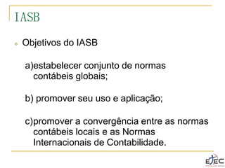 ❖ Objetivos do IASB
a)estabelecer conjunto de normas
contábeis globais;
b) promover seu uso e aplicação;
c)promover a convergência entre as normas
contábeis locais e as Normas
Internacionais de Contabilidade.
IASB
 