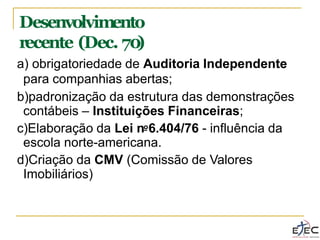 a) obrigatoriedade de Auditoria Independente
para companhias abertas;
b)padronização da estrutura das demonstrações
contábeis – Instituições Financeiras;
c)Elaboração da Lei no6.404/76 - influência da
escola norte-americana.
d)Criação da CMV (Comissão de Valores
Imobiliários)
Desenvolvimento
recente (Dec. 70
)
 