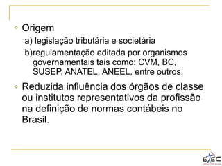 ❖ Origem
a) legislação tributária e societária
b)regulamentação editada por organismos
governamentais tais como: CVM, BC,
SUSEP, ANATEL, ANEEL, entre outros.
Reduzida influência dos órgãos de classe
ou institutos representativos da profissão
na definição de normas contábeis no
Brasil.
❖
 