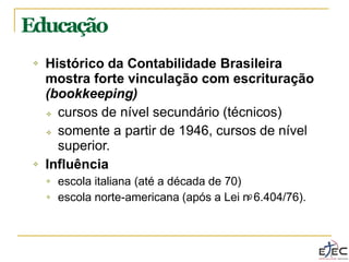❖ Histórico da Contabilidade Brasileira
mostra forte vinculação com escrituração
(bookkeeping)
❖ cursos de nível secundário (técnicos)
❖ somente a partir de 1946, cursos de nível
superior.
❖ Influência
❖ escola italiana (até a década de 70)
escola norte-americana (após a Lei no 6.404/76).
❖
Educação
 