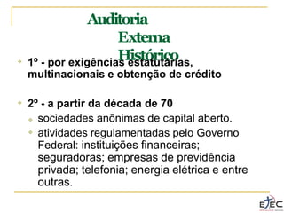 Auditoria
Externa
Histórico
❖ 1º - por exigências estatutárias,
multinacionais e obtenção de crédito
❖ 2º - a partir da década de 70
❖
❖ sociedades anônimas de capital aberto.
atividades regulamentadas pelo Governo
Federal: instituições financeiras;
seguradoras; empresas de previdência
privada; telefonia; energia elétrica e entre
outras.
 