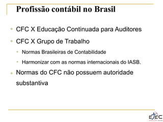 Profissão contábil no Brasil
❖ CFC X Educação Continuada para Auditores
CFC X Grupo de Trabalho
❖
❖ Normas Brasileiras de Contabilidade
Harmonizar com as normas internacionais do IASB.
❖
❖ Normas do CFC não possuem autoridade
substantiva
 