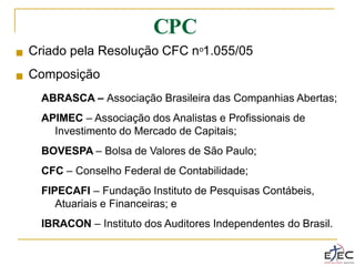 CPC
■ Criado pela Resolução CFC no1.055/05
Composição
ABRASCA – Associação Brasileira das Companhias Abertas;
APIMEC – Associação dos Analistas e Profissionais de
Investimento do Mercado de Capitais;
BOVESPA – Bolsa de Valores de São Paulo;
CFC – Conselho Federal de Contabilidade;
FIPECAFI – Fundação Instituto de Pesquisas Contábeis,
Atuariais e Financeiras; e
IBRACON – Instituto dos Auditores Independentes do Brasil.
■
 