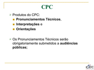 CPC
❑ Produtos do CPC:
■
■
■
Pronunciamentos Técnicos,
Interpretações e
Orientações
❑ Os Pronunciamentos Técnicos serão
obrigatoriamente submetidos a audiências
públicas;
 