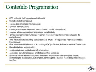 Conteúdo Programatico
■
■
■
■
■
■
■
CPC – Comitê de Pronunciamento Contábil
Contabilidade Internacional:
- causa das diferenças internacionais;
- porque harmonização;
- vantagens e desvantagens da harmonização contábil internacional;
- porque adotar normas internacionais de contabilidade;
-principais organismos mundiais e regionais responsáveis pela internacionalização da
contabilidade;
-The international accounting standards board (IASB) – Colegiado de Padrões Contábeis
Internacional;
-The International Federation of Accounting (IFAC) – Federação Internacional de Contadores;
Contabilidade do terceiro setor:
- a identidade das entidades sem fins lucrativos;
- principais características das entidades sem fins lucrativos;
-plano de contas: estrutura do plano de contas; fluxo contábil das operações típicas;
contabilização das doações, subvenções, contribuições e auxílios recebidos pelas entidades
sem fins
■
■
■
■
■
■
 