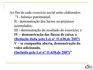 Ao fim de cada exercício social serão elaborados:
”I - balanço patrimonial;
II.- demonstração dos lucros ou prejuízos
acumulados;
III.- demonstração do resultado do exercício; e
IV – demonstração dos fluxos de caixa; e
(Redação dada pela Lei nº 11.638,de 2007)
V – se companhia aberta, demonstração do
valor adicionado.
(Incluído pela Lei nº 11.638,de 2007)”
 