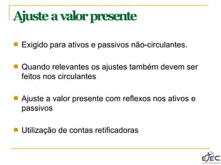 Ajusteavalorpresente
■ Exigido para ativos e passivos não-circulantes.
■ Quando relevantes os ajustes também devem ser
feitos nos circulantes
■ Ajuste a valor presente com reflexos nos ativos e
passivos
■ Utilização de contas retificadoras
 
