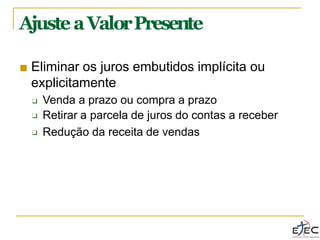 AjusteaValorPresente
■ Eliminar os juros embutidos implícita ou
explicitamente
❑
❑
❑ Venda a prazo ou compra a prazo
Retirar a parcela de juros do contas a receber
Redução da receita de vendas
 