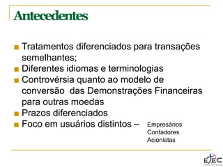 Antecedentes
■ Tratamentos diferenciados para transações
semelhantes;
■ Diferentes idiomas e terminologias
■ Controvérsia quanto ao modelo de
conversão das Demonstrações Financeiras
para outras moedas
■ Prazos diferenciados
■ Foco em usuários distintos – Empresários
Contadores
Acionistas
 
