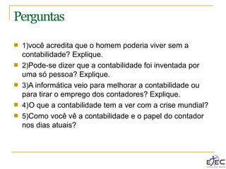 Perguntas
■ 1)você acredita que o homem poderia viver sem a
contabilidade? Explique.
2)Pode-se dizer que a contabilidade foi inventada por
uma só pessoa? Explique.
3)A informática veio para melhorar a contabilidade ou
para tirar o emprego dos contadores? Explique.
4)O que a contabilidade tem a ver com a crise mundial?
5)Como você vê a contabilidade e o papel do contador
nos dias atuais?
■
■
■
■
 