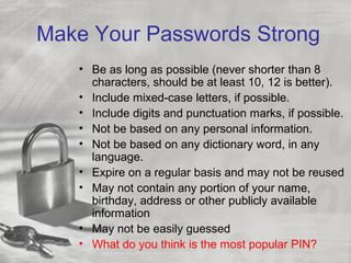 Make Your Passwords Strong
• Be as long as possible (never shorter than 8
characters, should be at least 10, 12 is better).
• Include mixed-case letters, if possible.
• Include digits and punctuation marks, if possible.
• Not be based on any personal information.
• Not be based on any dictionary word, in any
language.
• Expire on a regular basis and may not be reused
• May not contain any portion of your name,
birthday, address or other publicly available
information
• May not be easily guessed
• What do you think is the most popular PIN?
 
