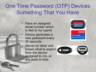 One Time Password (OTP) Devices
Something That You Have
• Have an assigned
serial number which
is tied to my userid
• Device generates a
new password every
30 seconds
• Server on other end
knows what to expect
from the device
assigned to me, at
any point in time
 