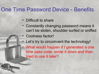 One Time Password Device - Benefits
• Difficult to share
• Constantly changing password means it
can’t be stolen, shoulder surfed or sniffed
• Coolness factor!
• Let’s try to circumvent the technology!
• What would happen if I generated a one
time pass code, wrote it down and then
tried to use it later?
 