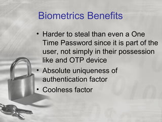 Biometrics Benefits
• Harder to steal than even a One
Time Password since it is part of the
user, not simply in their possession
like and OTP device
• Absolute uniqueness of
authentication factor
• Coolness factor
 