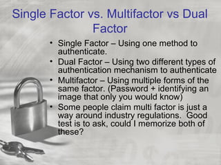 Single Factor vs. Multifactor vs Dual
Factor
• Single Factor – Using one method to
authenticate.
• Dual Factor – Using two different types of
authentication mechanism to authenticate
• Multifactor – Using multiple forms of the
same factor. (Password + identifying an
image that only you would know)
• Some people claim multi factor is just a
way around industry regulations. Good
test is to ask, could I memorize both of
these?
 