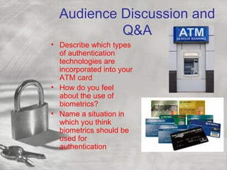 Audience Discussion and
Q&A
• Describe which types
of authentication
technologies are
incorporated into your
ATM card
• How do you feel
about the use of
biometrics?
• Name a situation in
which you think
biometrics should be
used for
authentication
 