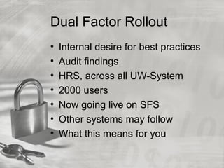 Dual Factor Rollout
• Internal desire for best practices
• Audit findings
• HRS, across all UW-System
• 2000 users
• Now going live on SFS
• Other systems may follow
• What this means for you
 