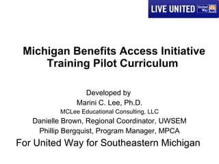 Michigan Benefits Access Initiative Training Pilot Curriculum  Developed by  Marini C. Lee, Ph.D. MCLee Educational Consulting, LLC Danielle Brown, Regional Coordinator, UWSEM Phillip Bergquist, Program Manager, MPCA For United Way for Southeastern Michigan  