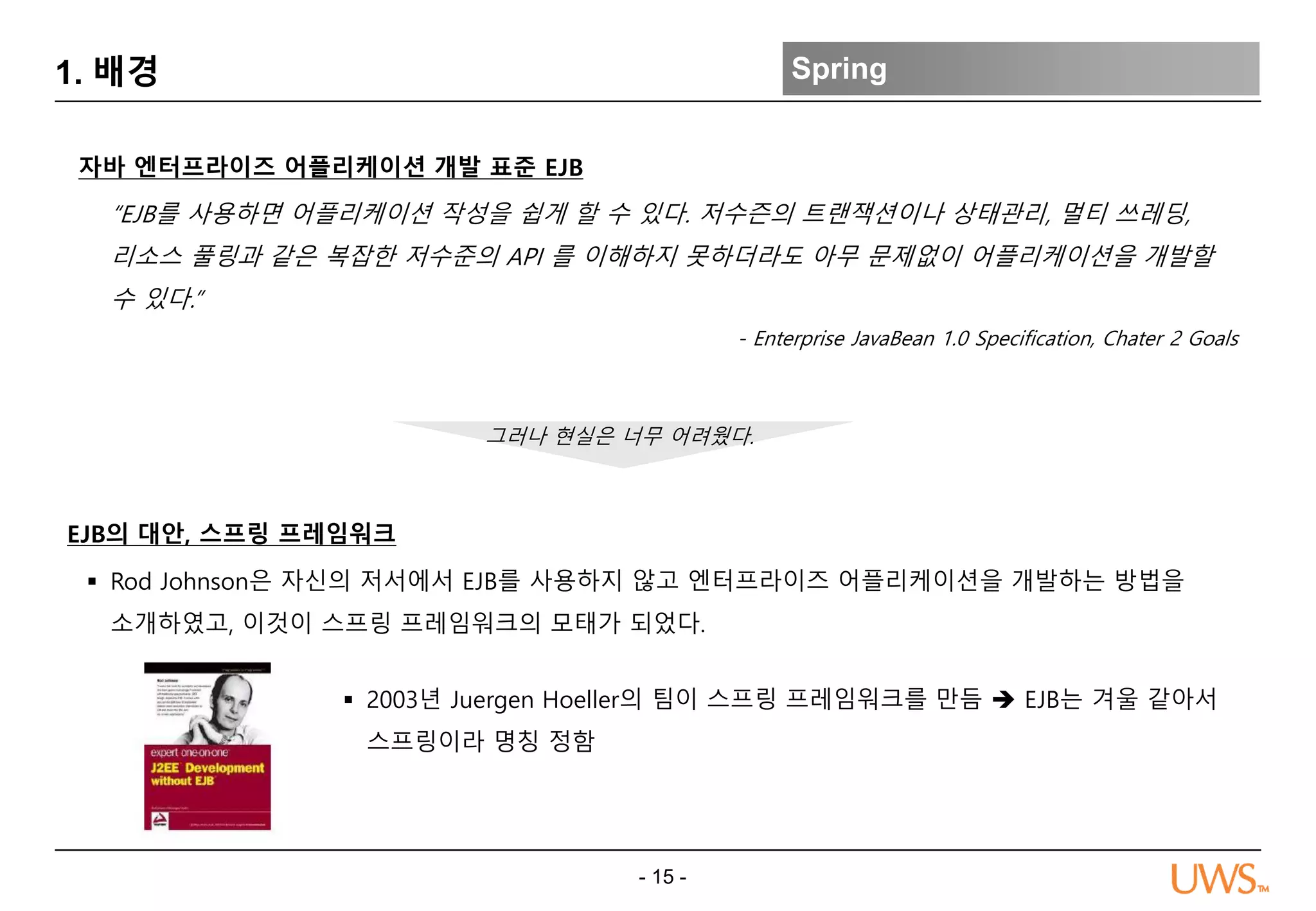 - 15 -
1. 배경 Spring
“EJB를 사용하면 어플리케이션 작성을 쉽게 할 수 있다. 저수즌의 트랜잭션이나 상태관리, 멀티 쓰레딩,
리소스 풀링과 같은 복잡한 저수준의 API 를 이해하지 못하더라도 아무 문제없이 어플리케이션을 개발할
수 있다.”
- Enterprise JavaBean 1.0 Specification, Chater 2 Goals
자바 엔터프라이즈 어플리케이션 개발 표준 EJB
EJB의 대안, 스프링 프레임워크
그러나 현실은 너무 어려웠다.
 Rod Johnson은 자신의 저서에서 EJB를 사용하지 않고 엔터프라이즈 어플리케이션을 개발하는 방법을
소개하였고, 이것이 스프링 프레임워크의 모태가 되었다.
 2003년 Juergen Hoeller의 팀이 스프링 프레임워크를 만듬  EJB는 겨울 같아서
스프링이라 명칭 정함
 