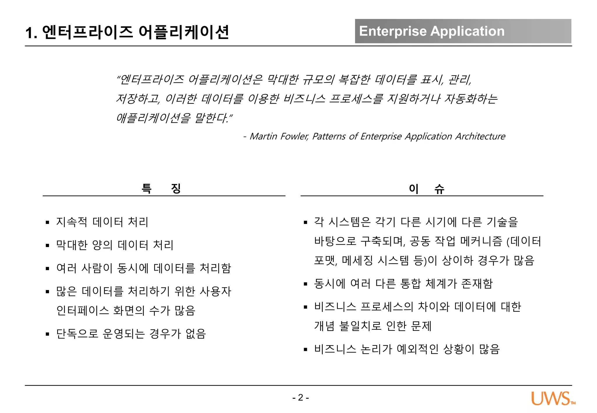 - 2 -
1. 엔터프라이즈 어플리케이션 Enterprise Application
“엔터프라이즈 어플리케이션은 막대한 규모의 복잡한 데이터를 표시, 관리,
저장하고, 이러한 데이터를 이용한 비즈니스 프로세스를 지원하거나 자동화하는
애플리케이션을 말한다.”
- Martin Fowler, Patterns of Enterprise Application Architecture
이 슈
 각 시스템은 각기 다른 시기에 다른 기술을
바탕으로 구축되며, 공동 작업 메커니즘 (데이터
포맷, 메세징 시스템 등)이 상이하 경우가 많음
 동시에 여러 다른 통합 체계가 존재함
 비즈니스 프로세스의 차이와 데이터에 대한
개념 불일치로 인한 문제
 비즈니스 논리가 예외적인 상황이 많음
특 징
 지속적 데이터 처리
 막대한 양의 데이터 처리
 여러 사람이 동시에 데이터를 처리함
 많은 데이터를 처리하기 위한 사용자
인터페이스 화면의 수가 많음
 단독으로 운영되는 경우가 없음
 