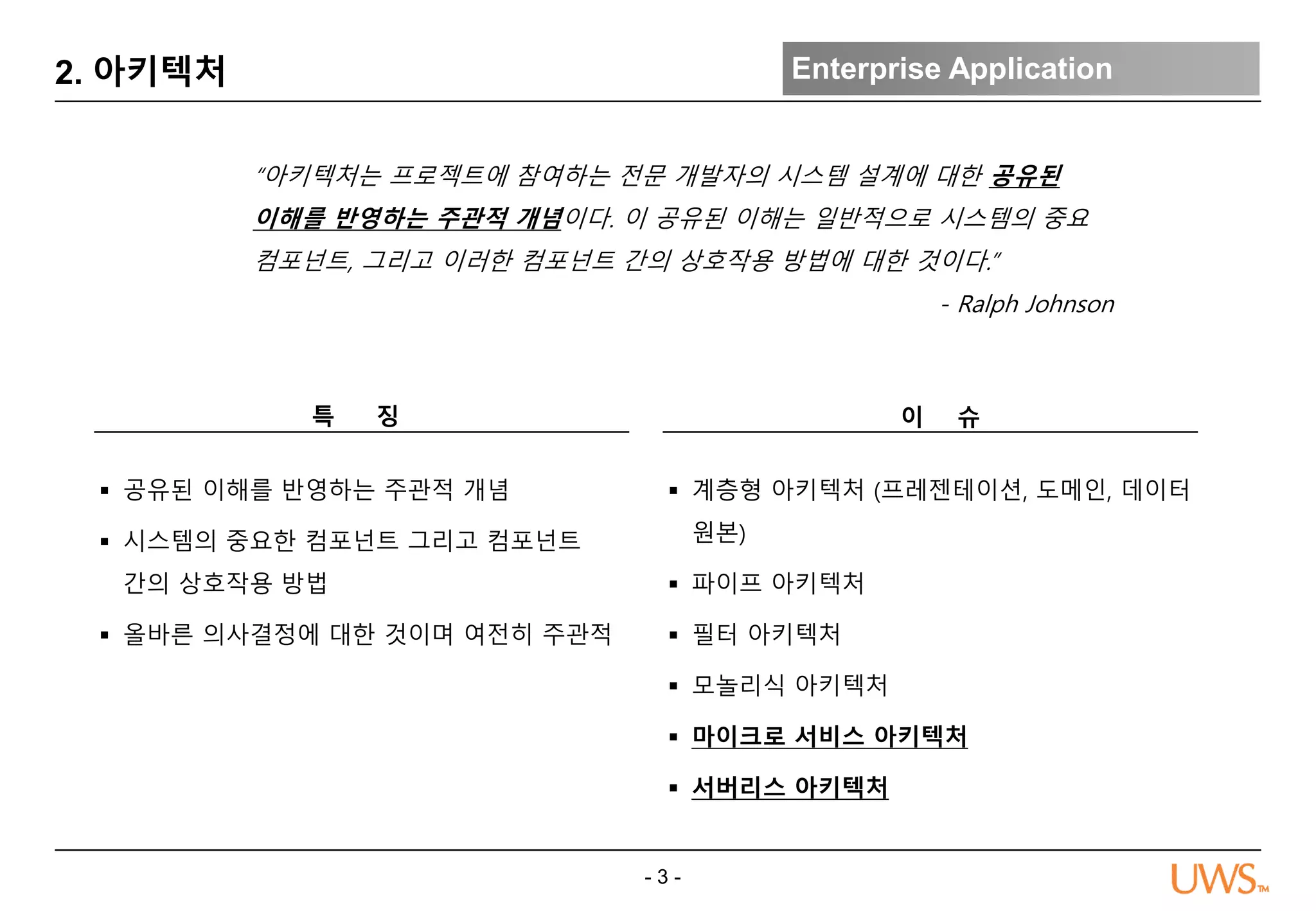 - 3 -
2. 아키텍처 Enterprise Application
“아키텍처는 프로젝트에 참여하는 전문 개발자의 시스템 설계에 대한 공유된
이해를 반영하는 주관적 개념이다. 이 공유된 이해는 일반적으로 시스템의 중요
컴포넌트, 그리고 이러한 컴포넌트 간의 상호작용 방법에 대한 것이다.”
- Ralph Johnson
이 슈
 계층형 아키텍처 (프레젠테이션, 도메인, 데이터
원본)
 파이프 아키텍처
 필터 아키텍처
 모놀리식 아키텍처
 마이크로 서비스 아키텍처
 서버리스 아키텍처
특 징
 공유된 이해를 반영하는 주관적 개념
 시스템의 중요한 컴포넌트 그리고 컴포넌트
간의 상호작용 방법
 올바른 의사결정에 대한 것이며 여전히 주관적
 