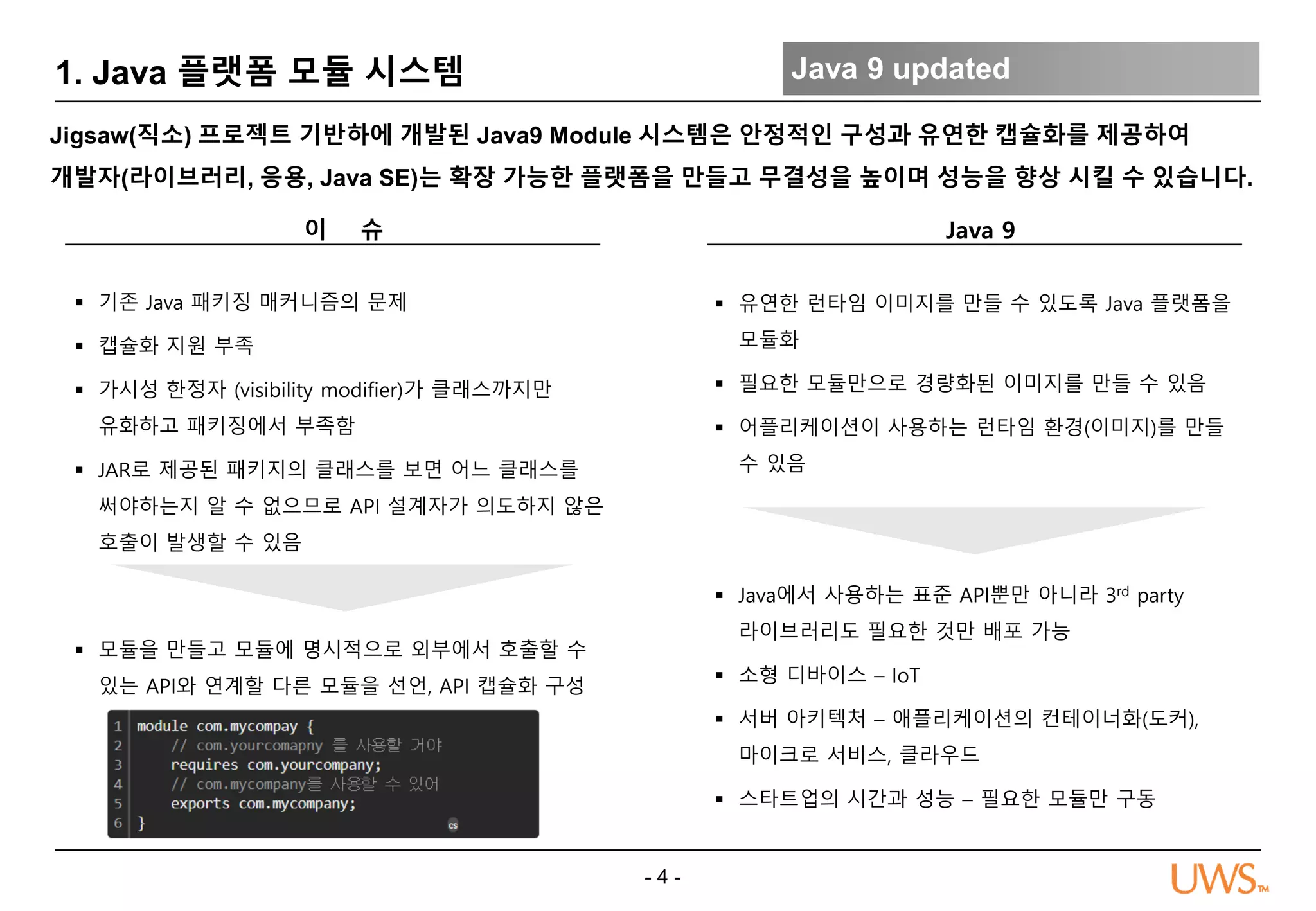 - 4 -
1. Java 플랫폼 모듈 시스템 Java 9 updated
Jigsaw(직소) 프로젝트 기반하에 개발된 Java9 Module 시스템은 안정적인 구성과 유연한 캡슐화를 제공하여
개발자(라이브러리, 응용, Java SE)는 확장 가능한 플랫폼을 만들고 무결성을 높이며 성능을 향상 시킬 수 있습니다.
Java 9
 모듈을 만들고 모듈에 명시적으로 외부에서 호출할 수
있는 API와 연계할 다른 모듈을 선언, API 캡슐화 구성
이 슈
 기존 Java 패키징 매커니즘의 문제
 캡슐화 지원 부족
 가시성 한정자 (visibility modifier)가 클래스까지만
유화하고 패키징에서 부족함
 JAR로 제공된 패키지의 클래스를 보면 어느 클래스를
써야하는지 알 수 없으므로 API 설계자가 의도하지 않은
호출이 발생할 수 있음
 유연한 런타임 이미지를 만들 수 있도록 Java 플랫폼을
모듈화
 필요한 모듈만으로 경량화된 이미지를 만들 수 있음
 어플리케이션이 사용하는 런타임 환경(이미지)를 만들
수 있음
 Java에서 사용하는 표준 API뿐만 아니라 3rd party
라이브러리도 필요한 것만 배포 가능
 소형 디바이스 – IoT
 서버 아키텍처 – 애플리케이션의 컨테이너화(도커),
마이크로 서비스, 클라우드
 스타트업의 시간과 성능 – 필요한 모듈만 구동
 