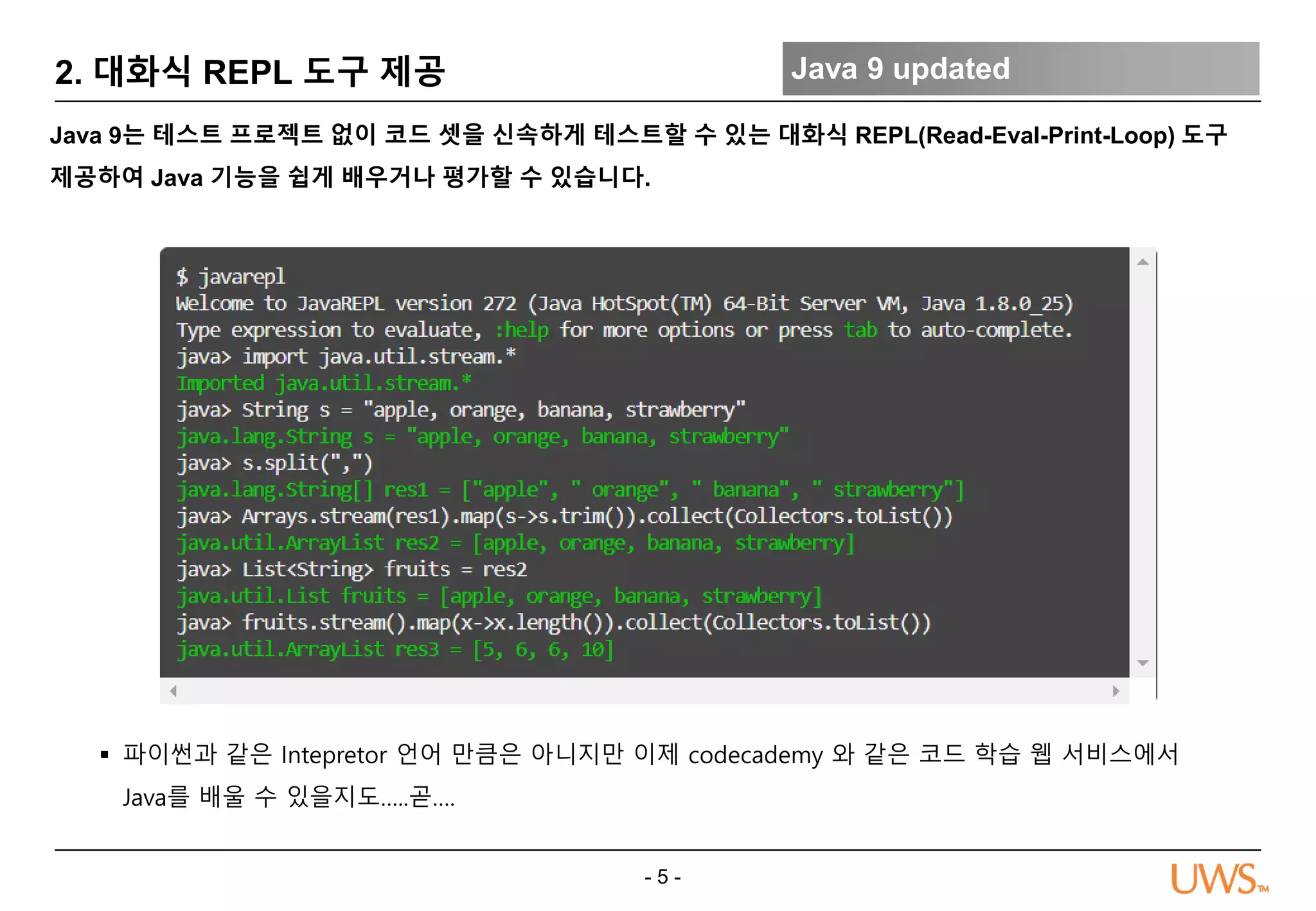 - 5 -
2. 대화식 REPL 도구 제공 Java 9 updated
Java 9는 테스트 프로젝트 없이 코드 셋을 신속하게 테스트할 수 있는 대화식 REPL(Read-Eval-Print-Loop) 도구
제공하여 Java 기능을 쉽게 배우거나 평가할 수 있습니다.
 파이썬과 같은 Intepretor 언어 만큼은 아니지만 이제 codecademy 와 같은 코드 학습 웹 서비스에서
Java를 배울 수 있을지도…..곧….
 