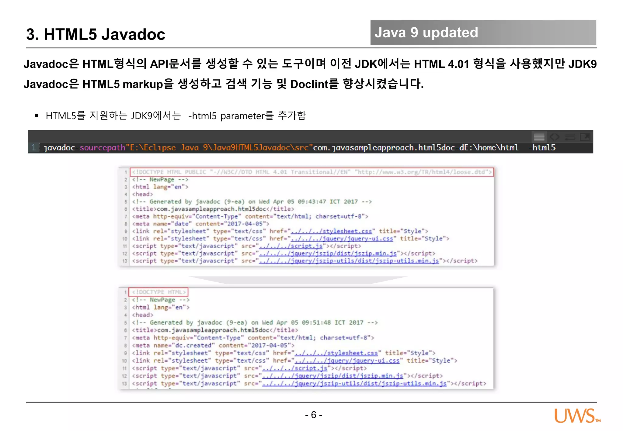 - 6 -
3. HTML5 Javadoc Java 9 updated
Javadoc은 HTML형식의 API문서를 생성할 수 있는 도구이며 이전 JDK에서는 HTML 4.01 형식을 사용했지만 JDK9
Javadoc은 HTML5 markup을 생성하고 검색 기능 및 Doclint를 향상시켰습니다.
 HTML5를 지원하는 JDK9에서는 -html5 parameter를 추가함
 