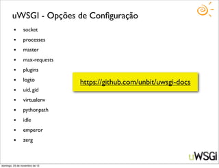 uWSGI - Opções de Conﬁguração
         •      socket
         •      processes
         •      master
         •      max-requests
         •      plugins
         •      logto
                                https://github.com/unbit/uwsgi-docs
         •      uid, gid
         •      virtualenv
         •      pythonpath
         •      idle
         •      emperor
         •      zerg



domingo, 25 de novembro de 12
 