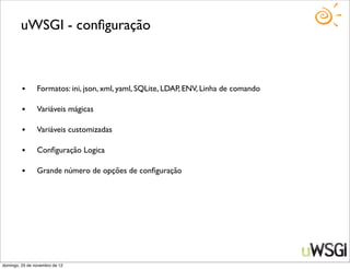 uWSGI - conﬁguração



         •      Formatos: ini, json, xml, yaml, SQLite, LDAP, ENV, Linha de comando

         •      Variáveis mágicas

         •      Variáveis customizadas

         •      Conﬁguração Logica

         •      Grande número de opções de conﬁguração




domingo, 25 de novembro de 12
 