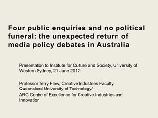 Four public enquiries and no political
funeral: the unexpected return of
media policy debates in Australia

   Presentation to Institute for Culture and Society, University of
   Western Sydney, 21 June 2012

   Professor Terry Flew, Creative Industries Faculty,
   Queensland University of Technology/
   ARC Centre of Excellence for Creative Industries and
   Innovation
 